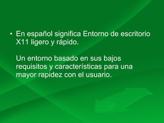 • En español significa Entorno de escritorio
X11 ligero y rápido.
Un entorno basado en sus bajos
requisitos y características para una
mayor rapidez con el usuario.
 