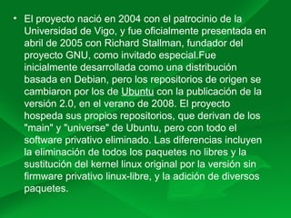 • El proyecto nació en 2004 con el patrocinio de la
Universidad de Vigo, y fue oficialmente presentada en
abril de 2005 con Richard Stallman, fundador del
proyecto GNU, como invitado especial.Fue
inicialmente desarrollada como una distribución
basada en Debian, pero los repositorios de origen se
cambiaron por los de Ubuntu con la publicación de la
versión 2.0, en el verano de 2008. El proyecto
hospeda sus propios repositorios, que derivan de los
"main" y "universe" de Ubuntu, pero con todo el
software privativo eliminado. Las diferencias incluyen
la eliminación de todos los paquetes no libres y la
sustitución del kernel linux original por la versión sin
firmware privativo linux-libre, y la adición de diversos
paquetes.
 