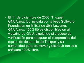 • El 11 de diciembre de 2008, Trisquel
GNU/Linux fue incluida por la Free Software
Foundation en la lista de distribuciones
GNU/Linux 100% libres disponibles en el
webzine de GNU, siguiendo el proceso de
verificación para asegurar el compromiso del
equipo de desarrollo de Trisquel y su
comunidad para promover y distribuir tan solo
software 100% libre.
 