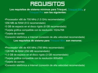 REQUISITOS
Los requisitos de sistema mínimos para Trisquel, Trisquel Edu, y
Trisquel Pro son los siguientes:
•Procesador x86 de 700 MHz (1.5 GHz recomendados)
•256 MB de RAM (512 recomendado)
•3 GB de espacio en el disco rígido (8 GB recomendado)
•Tarjeta gráfica compatible con la resolución 1024x768
•Tarjeta de sonido
•Conexión telefónica a Internet (conexión de alta velocidad recomendada)
Los requisitos de sistema para Trisquel Mini son menores:
•Procesador x86 de 400 MHz (700 MHz recomendado)
•128 MB de RAM (256 MB recomendado)
•1.5 GB de espacio en el disco rígido (3 GB recomendado)
•Tarjeta gráfica compatible con la resolución 800x600
•Tarjeta de sonido
•Conexión telefónica a Internet (conexión de alta velocidad recomendada)
 