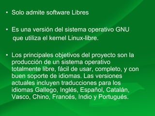 • Solo admite software Libres
• Es una versión del sistema operativo GNU
que utiliza el kernel Linux-libre.
• Los principales objetivos del proyecto son la
producción de un sistema operativo
totalmente libre, fácil de usar, completo, y con
buen soporte de idiomas. Las versiones
actuales incluyen traducciones para los
idiomas Gallego, Inglés, Español, Catalán,
Vasco, Chino, Francés, Indio y Portugués.
 