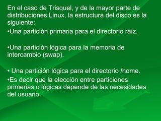En el caso de Trisquel, y de la mayor parte de
distribuciones Linux, la estructura del disco es la
siguiente:
•Una partición primaria para el directorio raíz.
•Una partición lógica para la memoria de
intercambio (swap).
• Una partición lógica para el directorio /home.
•Es decir que la elección entre particiones
primerias o lógicas depende de las necesidades
del usuario.
 
