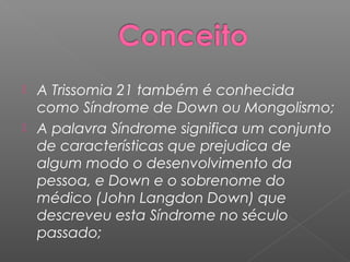  A Trissomia 21 também é conhecida
  como Síndrome de Down ou Mongolismo;
 A palavra Síndrome significa um conjunto
  de características que prejudica de
  algum modo o desenvolvimento da
  pessoa, e Down e o sobrenome do
  médico (John Langdon Down) que
  descreveu esta Síndrome no século
  passado;
 