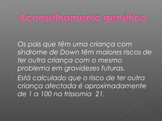  Os pais que têm uma criança com
  síndrome de Down têm maiores riscos de
  ter outra criança com o mesmo
  problema em gravidezes futuras.
 Está calculado que o risco de ter outra
  criança afectada é aproximadamente
  de 1 a 100 na trissomia 21.
 