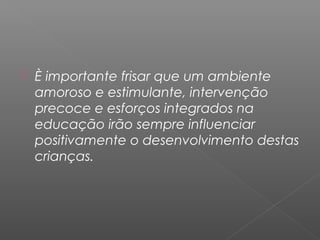    È importante frisar que um ambiente
    amoroso e estimulante, intervenção
    precoce e esforços integrados na
    educação irão sempre influenciar
    positivamente o desenvolvimento destas
    crianças.
 