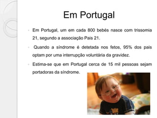 Em Portugal
 Em Portugal, um em cada 800 bebés nasce com trissomia
21, segundo a associação Pais 21.
 Quando a síndrome é detetada nos fetos, 95% dos pais
optam por uma interrupção voluntária da gravidez.
 Estima-se que em Portugal cerca de 15 mil pessoas sejam
portadoras da síndrome.
 