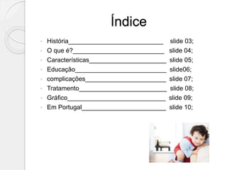 Índice
 História___________________________ slide 03;
 O que é?__________________________ slide 04;
 Características______________________ slide 05;
 Educação__________________________ slide06;
 complicações_______________________ slide 07;
 Tratamento_________________________ slide 08;
 Gráfico____________________________ slide 09;
 Em Portugal________________________ slide 10;
 