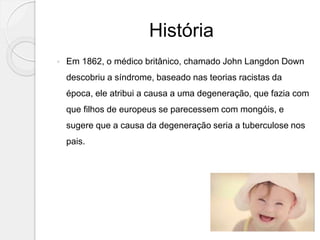 História
 Em 1862, o médico britânico, chamado John Langdon Down
descobriu a síndrome, baseado nas teorias racistas da
época, ele atribui a causa a uma degeneração, que fazia com
que filhos de europeus se parecessem com mongóis, e
sugere que a causa da degeneração seria a tuberculose nos
pais.
 