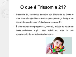 O que é Trissomia 21?
 Trissomia 21, conhecida também por Síndrome de Down é
uma anomalia genética causada pela presença integral ou
parcial de uma terceira cópia do cromossoma 21.
 É uma doença não progressiva, ou seja, apesar de haver um
desenvolvimento atípico dos indivíduos, não há um
agravamento da perturbação do mesmo.
 