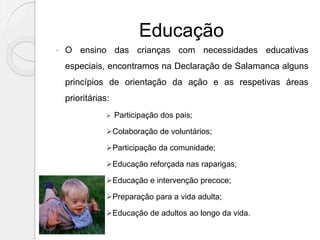 Educação
 O ensino das crianças com necessidades educativas
especiais, encontramos na Declaração de Salamanca alguns
princípios de orientação da ação e as respetivas áreas
prioritárias:
 Participação dos pais;
Colaboração de voluntários;
Participação da comunidade;
Educação reforçada nas raparigas;
Educação e intervenção precoce;
Preparação para a vida adulta;
Educação de adultos ao longo da vida.
 