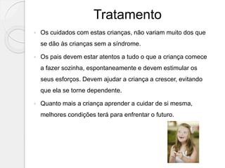 Tratamento
 Os cuidados com estas crianças, não variam muito dos que
se dão às crianças sem a síndrome.
 Os pais devem estar atentos a tudo o que a criança comece
a fazer sozinha, espontaneamente e devem estimular os
seus esforços. Devem ajudar a criança a crescer, evitando
que ela se torne dependente.
 Quanto mais a criança aprender a cuidar de si mesma,
melhores condições terá para enfrentar o futuro.
 