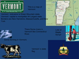 Vermont ‘s state flag Lots of Maple  Syrup!  This is a map of Vermont Vermont  nickname is Green Mountain state. Vermont  capital is montpelier.44 Largest state. Borders are New Hamshire,,Massachusetts,,and New York. Some farming in Vermont. There Some rivers in  Vermont like Connecticut River. 