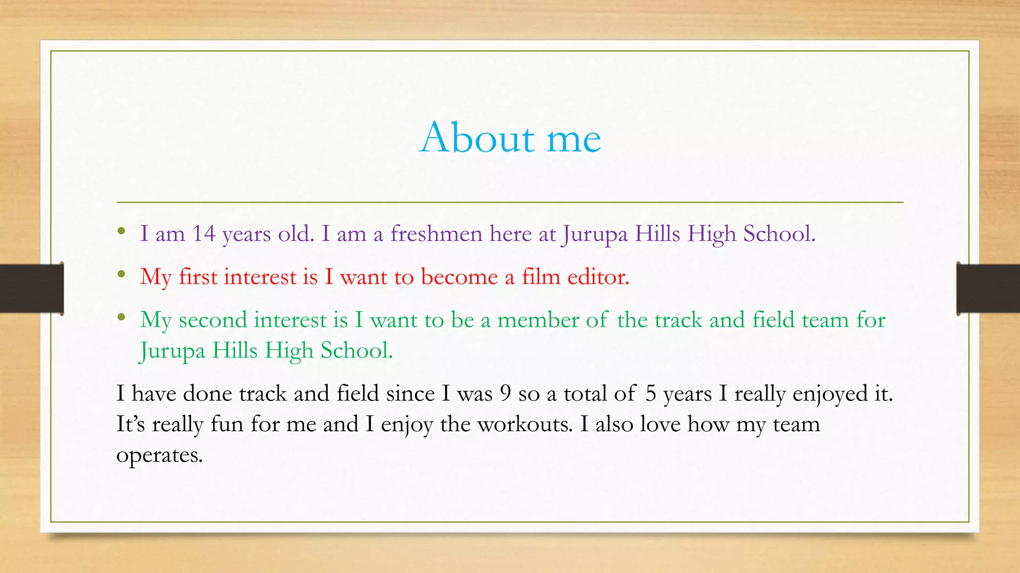 About me
• I am 14 years old. I am a freshmen here at Jurupa Hills High School.
• My first interest is I want to become a film editor.
• My second interest is I want to be a member of the track and field team for
Jurupa Hills High School.
I have done track and field since I was 9 so a total of 5 years I really enjoyed it.
It’s really fun for me and I enjoy the workouts. I also love how my team
operates.
 