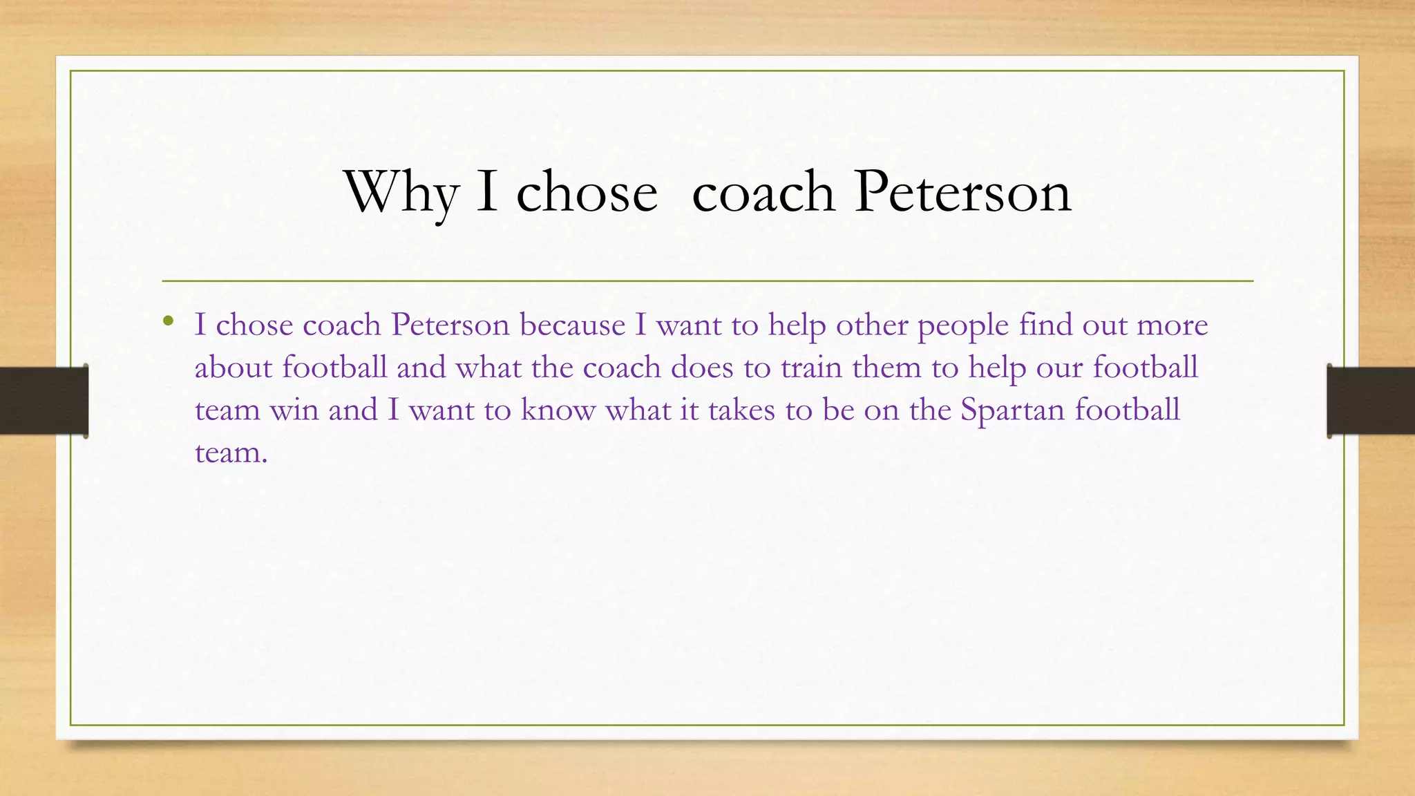 Why I chose coach Peterson
• I chose coach Peterson because I want to help other people find out more
about football and what the coach does to train them to help our football
team win and I want to know what it takes to be on the Spartan football
team.
 