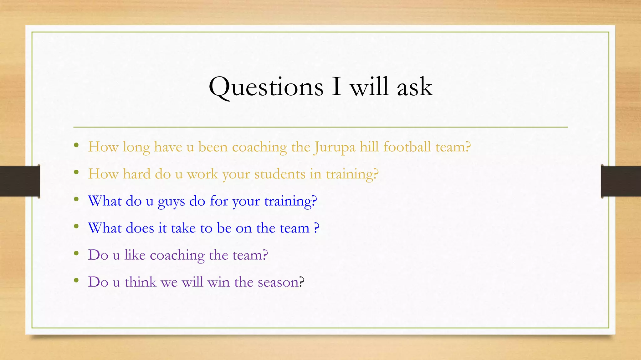 Questions I will ask
• How long have u been coaching the Jurupa hill football team?
• How hard do u work your students in training?
• What do u guys do for your training?
• What does it take to be on the team ?
• Do u like coaching the team?
• Do u think we will win the season?
 