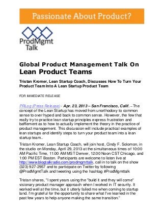 Global Product Management Talk On
Lean Product Teams
Tristan Kromer, Lean Startup Coach, Discusses How To Turn Your
Product Team Into A Lean Startup Product Team
FOR IMMEDIATE RELEASE
PRLog (Press Release) - Apr. 23, 2013 – San Francisco, Calif. -- The
concept of the Lean Startup has moved from unorthodoxy to common
sense to over hyped and back to common sense. However, the few that
really try to practice lean startup principles express frustration and
bafflement as to how to actually implement the theory in the practice of
product management. This discussion will include practical examples of
lean startups and identify steps to turn your product team into a lean
startup team..
Tristan Kromer, Lean Startup Coach, will join host, Cindy F. Solomon, in
the studio on Monday, April 29, 2013 at the simultaneous times of 10:00
AM Pacific Time, 11:00 AM MST Denver, 12:00 Noon CST Chicago, and
1:00 PM EST Boston. Participants are welcome to listen live at
http://www.blogtalkradio.com/prodmgmttalk, call in to talk on the show
(323) 927-2957 and to participate on Twitter by following
@ProdMgmtTalk and tweeting using the hashtag #ProdMgmttalk
Tristan shares, "I spent years using the "build it and they will come"
visionary product manager approach when I worked in IT security. It
worked well at the time, but it utterly failed me when coming to startup
land. I'm grateful for the opportunity to share what I've learned in the
past few years to help anyone making the same transition."
 