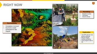 3
www.tristargold.com
NEWSFLOW
• Completion imminent
• Economic model
scheduled for late
August.
Pre-Feasibility
• Baseline studies
• Hydrology
• Social License
Permitting
• Use PFS pits for max
growth potential
• Review targets
• Surface sampling
• Core program start in
Q3
Exploration
RIGHT NOW
 