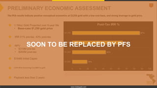 7
www.tristargold.com
PRELIMINARY ECONOMIC ASSESSMENT
The PEA results indicate positive conceptual economics at $1250 gold with a low-cost base, and strong leverage to gold price.
1.1Moz Gold Projected over 8-year life
• Base-case $1,250 gold price
IRR 51% pre-tax, 43% post-tax
NPV
• $319M pre-tax
• $264M post-tax
$184M Initial Capex
LOMAll-In-Sustaining-Cost$687/oz gold
Payback less than 2 years
Estimated All In Sustaining Costs per ounce of gold produced is aNon-GAAP measure that is equal the total of site mining costs, site and corporate G&A costs, royalties and production taxes, realized gains/losses on hedging transactions, community and permitting costs
relating tocurrent operations, refining costs, site based non-cash remuneration, inventory write-downs, strippingcosts, byproduct credits, reclamation costs, and sustaining costsrelated to exploration and studies, capital exploration, capitalized stripping and underground
minedevelopment,andcapitalexpenditures,dividedbythe estimatedtotal ouncesofgoldproducedduringthelife of themine.
19%
43%
65%
87%
0 10 20 30 40 50 60 70 80 90 100
$1,000
$1,250
$1,500
$1,750
Post-Tax IRR %
SOON TO BE REPLACED BY PFS
 