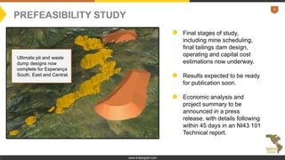 8
www.tristargold.com
Final stages of study,
including mine scheduling,
final tailings dam design,
operating and capital cost
estimations now underway.
Results expected to be ready
for publication soon.
Economic analysis and
project summary to be
announced in a press
release, with details following
within 45 days in an NI43 101
Technical report.
PREFEASIBILITY STUDY
Ultimate pit and waste
dump designs now
complete for Esperança
South, East and Central.
 