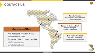 9
www.tristargold.com
Corporate Office
Nick Appleyard: President & CEO
Scott Brunsdon: CFO
Scottsdale Office: +1 (480) 794-1244
info@tristargold.com
www.tristargold.com
Belo Horizonte, Brazil
Country Coordinator
- Administration / Accounting
Castelo de Sonhos, Brazil
Project Geologists
- Drilling / site studies
Toronto, Canada
Mo Srivastava, Vice President
- Technical studies
CONTACT US
 