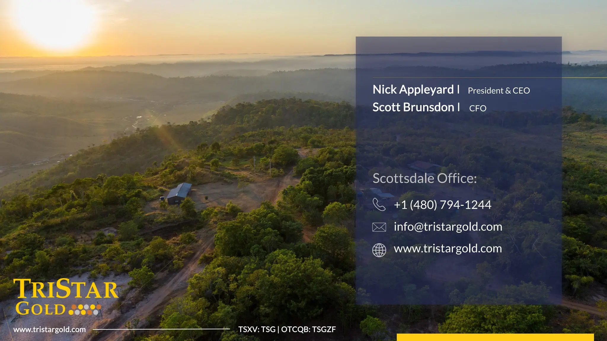 16
Tristar
Gold
|
TSXV:
TSG
|
OTCQB:
TSGZF
www.tristargold.com TSXV: TSG | OTCQB: TSGZF
Nick Appleyard I
Scott Brunsdon I
President & CEO
CFO
Scottsdale Office:
+1 (480) 794-1244
info@tristargold.com
www.tristargold.com
 