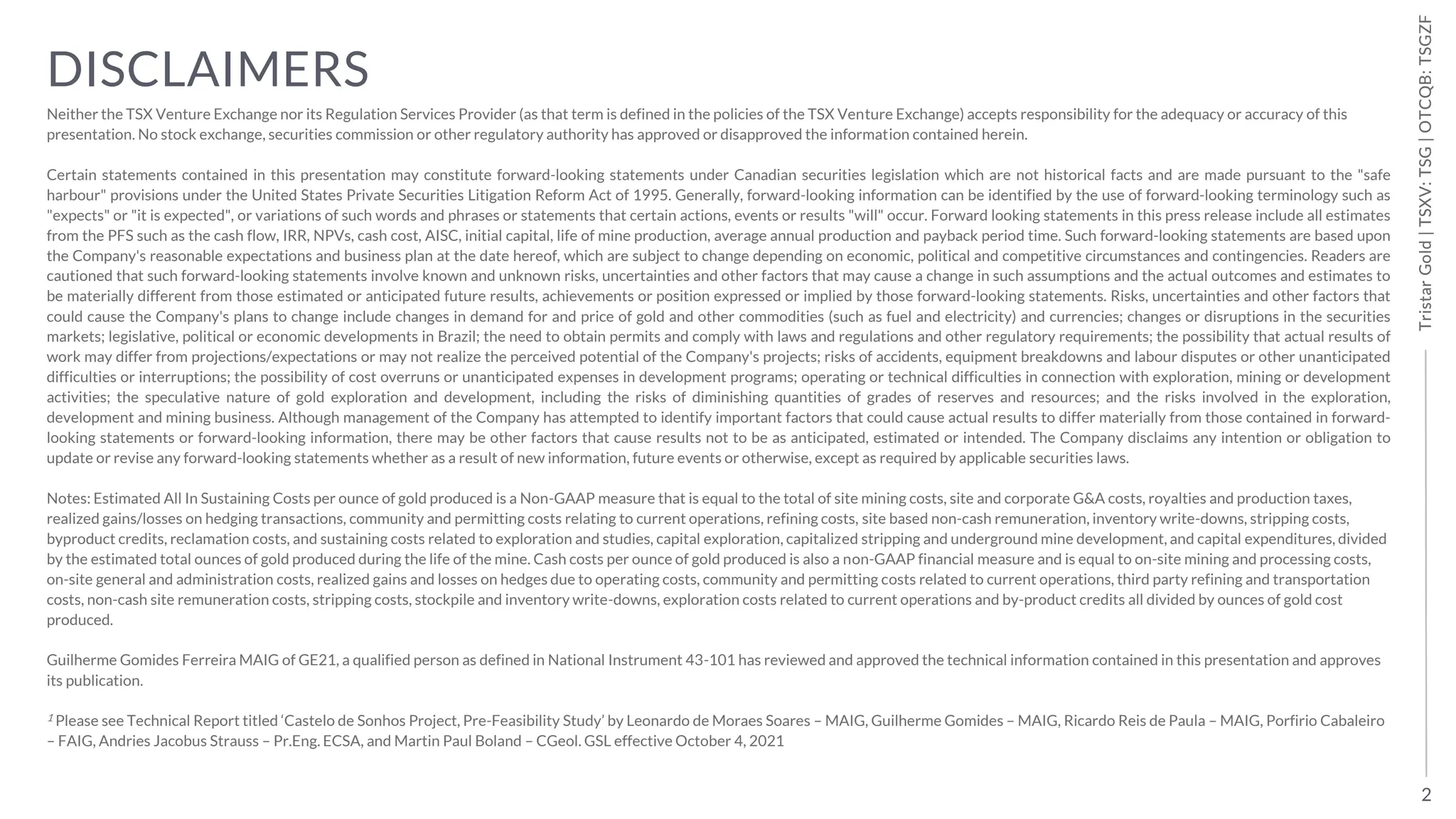 2
Tristar
Gold
|
TSXV:
TSG
|
OTCQB:
TSGZF
Tristar
Gold
|
TSXV:
TSG
|
OTCQB:
TSGZF
DISCLAIMERS
Neither the TSX Venture Exchange nor its Regulation Services Provider (as that term is defined in the policies of the TSX Venture Exchange) accepts responsibility for the adequacy or accuracy of this
presentation. No stock exchange, securities commission or other regulatory authority has approved or disapproved the information contained herein.
Certain statements contained in this presentation may constitute forward-looking statements under Canadian securities legislation which are not historical facts and are made pursuant to the "safe
harbour" provisions under the United States Private Securities Litigation Reform Act of 1995. Generally, forward-looking information can be identified by the use of forward-looking terminology such as
"expects" or "it is expected", or variations of such words and phrases or statements that certain actions, events or results "will" occur. Forward looking statements in this press release include all estimates
from the PFS such as the cash flow, IRR, NPVs, cash cost, AISC, initial capital, life of mine production, average annual production and payback period time. Such forward-looking statements are based upon
the Company's reasonable expectations and business plan at the date hereof, which are subject to change depending on economic, political and competitive circumstances and contingencies. Readers are
cautioned that such forward-looking statements involve known and unknown risks, uncertainties and other factors that may cause a change in such assumptions and the actual outcomes and estimates to
be materially different from those estimated or anticipated future results, achievements or position expressed or implied by those forward-looking statements. Risks, uncertainties and other factors that
could cause the Company's plans to change include changes in demand for and price of gold and other commodities (such as fuel and electricity) and currencies; changes or disruptions in the securities
markets; legislative, political or economic developments in Brazil; the need to obtain permits and comply with laws and regulations and other regulatory requirements; the possibility that actual results of
work may differ from projections/expectations or may not realize the perceived potential of the Company's projects; risks of accidents, equipment breakdowns and labour disputes or other unanticipated
difficulties or interruptions; the possibility of cost overruns or unanticipated expenses in development programs; operating or technical difficulties in connection with exploration, mining or development
activities; the speculative nature of gold exploration and development, including the risks of diminishing quantities of grades of reserves and resources; and the risks involved in the exploration,
development and mining business. Although management of the Company has attempted to identify important factors that could cause actual results to differ materially from those contained in forward-
looking statements or forward-looking information, there may be other factors that cause results not to be as anticipated, estimated or intended. The Company disclaims any intention or obligation to
update or revise any forward-looking statements whether as a result of new information, future events or otherwise, except as required by applicable securities laws.
Notes: Estimated All In Sustaining Costs per ounce of gold produced is a Non-GAAP measure that is equal to the total of site mining costs, site and corporate G&A costs, royalties and production taxes,
realized gains/losses on hedging transactions, community and permitting costs relating to current operations, refining costs, site based non-cash remuneration, inventory write-downs, stripping costs,
byproduct credits, reclamation costs, and sustaining costs related to exploration and studies, capital exploration, capitalized stripping and underground mine development, and capital expenditures, divided
by the estimated total ounces of gold produced during the life of the mine. Cash costs per ounce of gold produced is also a non-GAAP financial measure and is equal to on-site mining and processing costs,
on-site general and administration costs, realized gains and losses on hedges due to operating costs, community and permitting costs related to current operations, third party refining and transportation
costs, non-cash site remuneration costs, stripping costs, stockpile and inventory write-downs, exploration costs related to current operations and by-product credits all divided by ounces of gold cost
produced.
Guilherme Gomides Ferreira MAIG of GE21, a qualified person as defined in National Instrument 43-101 has reviewed and approved the technical information contained in this presentation and approves
its publication.
1 Please see Technical Report titled ‘Castelo de Sonhos Project, Pre-Feasibility Study’ by Leonardo de Moraes Soares – MAIG, Guilherme Gomides – MAIG, Ricardo Reis de Paula – MAIG, Porfirio Cabaleiro
– FAIG, Andries Jacobus Strauss – Pr.Eng. ECSA, and Martin Paul Boland – CGeol. GSL effective October 4, 2021
 