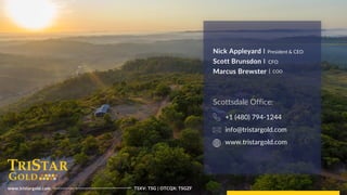 14
Tristar
Gold
|
TSXV:
TSG
|
OTCQX:
TSGZF
www.tristargold.com TSXV: TSG | OTCQX: TSGZF
Nick Appleyard I
Scott Brunsdon I
Marcus Brewster I
President & CEO
CFO
COO
Scottsdale Office:
+1 (480) 794-1244
info@tristargold.com
www.tristargold.com
 