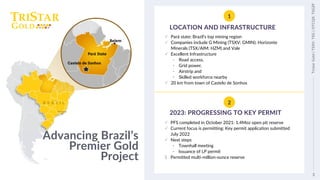 3
Tristar
Gold
|
TSXV:
TSG
|
OTCQX:
TSGZF
1
Advancing Brazil’s
Premier Gold
Project
LOCATION AND INFRASTRUCTURE
✓ Pará state: Brazil’s top mining region
✓ Companies include G Mining (TSXV: GMIN); Horizonte
Minerals (TSX/AIM: HZM) and Vale
✓ Excellent Infrastructure
• Road access,
• Grid power,
• Airstrip and
• Skilled workforce nearby
✓ 20 km from town of Castelo de Sonhos
2
2023: PROGRESSING TO KEY PERMIT
✓ PFS completed in October 2021: 1.4Moz open pit reserve
✓ Current focus is permitting: Key permit application submitted
July 2022
✓ Next steps
• Townhall meeting
• Issuance of LP permit
$ Permitted multi-million-ounce reserve
3
Tristar
Gold
|
TSXV:
TSG
|
OTCQX:
TSGZF
Belem
Pará State
 