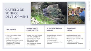 4
Tristar
Gold
|
TSXV:
TSG
|
OTCQX:
TSGZF
CASTELO DE
SONHOS
DEVELOPMENT
THE PROJECT
• 17,177 Ha property, 100%
controlled
• Large resource: 1.8Moz
indicated plus 0.7Moz inferred
• Paleoplacer gold deposit:
analogous to Tarkwa and
Jacobina mines
ADVANCING TO
CONSTRUCTION
• October 2021 PFS: post-tax
- IRR 28%, NPV5 $321M
• Investments from Royal
Gold (Aug 2019) and
Auramet (Apr 2022)
• Prior License (LP) applied
for in July 2022
STRAIGHTFORWARD
MINING
• Mineralization at surface →
simple open pit
• Simple metallurgy →
98% gold recovery
• Environmentally clean → no
sulphides
SIGNIFICANT
UPSIDE
• Informal workings show
extensive mineralization
• Resource open on strike and
at depth
• ~19km of mineralized
conglomerate reef at the site
 