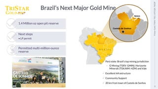 3
Tristar
Gold
|
TSXV:
TSG
|
OTCQX:
TSGZF
Brazil’s Next Major Gold Mine
✓ Pará state: Brazil’s top mining jurisdiction
• G Mining (TSXV: GMIN); Horizonte
Minerals (TSX/AIM: HZM) and Vale
✓ Excellent Infrastructure
✓ Community Support
✓ 20 km from town of Castelo de Sonhos
1.4 Million oz open pit reserve
Next steps
• LP permit
Permitted multi-million-ounce
reserve
3
Tristar
Gold
|
TSXV:
TSG
|
OTCQX:
TSGZF
Belem
 
