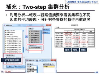 補充：Two-step 集群分析
• 利用分析→報表→觀察值摘要來看各集群在不同
因素的平均表現，可針對各集群的特性再做命名
106
一定要取消勾選
虛榮? 理性? 衝動?
範例檔案-學員版因素分析.sav
 