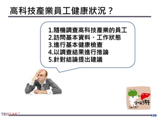 高科技產業員工健康狀況？
109
1.隨機調查高科技產業的員工
2.訪問基本資料、工作狀態
3.進行基本健康檢查
4.以調查結果進行推論
5.針對結論提出建議
 