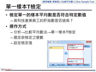 單一樣本T檢定
• 檢定單一的樣本平均數是否符合特定數值
– 高科技產業員工的肝指數是否過高？
• 操作方式
– 分析→比較平均數法→單一樣本T檢定
– 選定欲檢定之變數
– 設定檢定值
110
範例檔案-學員版 3.比較平均數 1.One-Sample T.sav
 