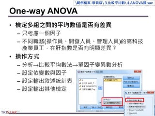 One-way ANOVA
• 檢定多組之間的平均數值是否有差異
– 只考慮一個因子
– 不同職務(操作員、開發人員、管理人員)的高科技
產業員工，在肝指數是否有明顯差異？
• 操作方式
– 分析→比較平均數法→單因子變異數分析
– 設定依變數與因子
– 設定輸出敘述統計表
– 設定輸出其他檢定
116
範例檔案-學員版 3.比較平均數 4.ANOVA類.sav
 