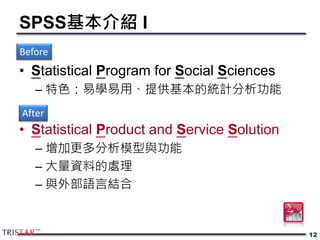 SPSS基本介紹 I
• Statistical Program for Social Sciences
– 特色：易學易用、提供基本的統計分析功能
• Statistical Product and Service Solution
– 增加更多分析模型與功能
– 大量資料的處理
– 與外部語言結合
12
Before
After
 
