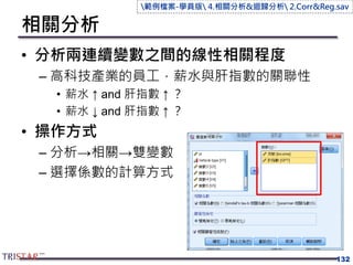 相關分析
• 分析兩連續變數之間的線性相關程度
– 高科技產業的員工，薪水與肝指數的關聯性
• 薪水 ↑ and 肝指數 ↑ ？
• 薪水 ↓ and 肝指數 ↑ ？
• 操作方式
– 分析→相關→雙變數
– 選擇係數的計算方式
132
範例檔案-學員版 4.相關分析&迴歸分析 2.Corr&Reg.sav
 
