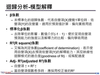 迴歸分析-模型解釋
• β係數
– 未標準化的迴歸係數，代表自變項(X)變動1單位時，依
變項(Y)的改變量。適用於預測值計算，偏向實務用途
• 標準化β係數
– 去除單位的影響，數值介於(-1，1)。便於呈現自變項
預測能力的強度以及解釋力的比較，偏向學術用途
• R2(R square)係數
– 又稱為判定係數(coefficient of determination)，表示使
用自變項(X)去預測依變項(Y)的解釋能力。其反映線性
迴歸模式的適合度(goodness of fit)，或稱配適度
• Adj- R2(adjusted R2)係數
– 自變項 ↑ = R2 ↑
– 當自變項個數愈多時，應採用校正後的R2
136
 