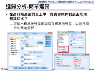 迴歸分析-簡單迴歸
• 在高科技產業的員工中，負責專案件數是否能預
測其薪水？
– 可輸出標準化殘差圖與儲存標準化殘差，以進行初
步的殘差分析
137
範例檔案-學員版 4.相關分析&迴歸分析 2.Corr&Reg.sav
 
