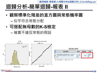 迴歸分析-簡單迴歸-報表 II
• 觀察標準化殘差的直方圖與常態機率圖
– 似乎符合常態分配
• 可搭配無母數的K-S檢定
– 確實不違反常態的假設
139
範例檔案-學員版 4.相關分析&迴歸分析 2.Corr&Reg.sav
 
