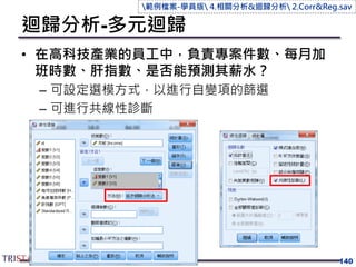 迴歸分析-多元迴歸
• 在高科技產業的員工中，負責專案件數、每月加
班時數、肝指數、是否能預測其薪水？
– 可設定選模方式，以進行自變項的篩選
– 可進行共線性診斷
140
範例檔案-學員版 4.相關分析&迴歸分析 2.Corr&Reg.sav
 