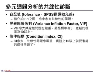多元迴歸分析的共線性診斷
• 容忍值 (tolerance，SPSS翻譯做允差)
– 值介於0~1之間，愈小愈有共線性的問題。
• 變異膨脹係數 (Variance Inflation Factor, VIF)
– VIF愈大共線性問題愈嚴重，嚴格標準為5，寛鬆的標
準為10以上。
• 條件指標 (Condition Index, CI)
– CI愈大，共線性問題愈嚴重，實務上15以上就要考慮
共線性問題了。
 