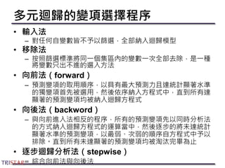 多元迴歸的變項選擇程序
• 輸入法
– 對任何自變數皆不予以篩選，全部納入迴歸模型
• 移除法
– 按照篩選標準將同一個集區內的變數一次全部去除，是一種
將變數只出不進的選入方法
• 向前法（forward）
– 預測變項的取用順序，以具有最大預測力且達統計顯著水準
的獨變項首先被選用，然後依序納入方程式中，直到所有達
顯著的預測變項均被納入迴歸方程式
• 向後法（backword）
– 與向前進入法相反的程序，所有的預測變項先以同時分析法
的方式納入迴歸方程式的運算當中，然後逐步的將未達統計
顯著水準的預測變項，以最弱、次弱的順序自方程式中予以
排除。直到所有未達顯著的預測變項均被淘汰完畢為止
• 逐步迴歸分析法（stepwise）
– 綜合向前法與向後法
 
