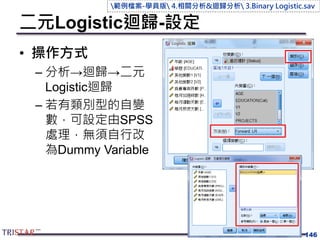 二元Logistic迴歸-設定
• 操作方式
– 分析→迴歸→二元
Logistic迴歸
– 若有類別型的自變
數，可設定由SPSS
處理，無須自行改
為Dummy Variable
146
範例檔案-學員版 4.相關分析&迴歸分析 3.Binary Logistic.sav
 