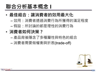 聯合分析基本概念 I
• 最佳組合：讓消費者的效用最大化
– 效用：消費者透過消費行為所獲得的滿足程度
– 假設：所討論的都是理性的消費行為
• 消費者如何決策？
– 產品背後隱含了多種屬性與特色的組合
– 消費者需要做權衡與折衷(trade-off)
151
 