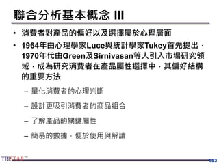 153
聯合分析基本概念 III
• 消費者對產品的偏好以及選擇屬於心理層面
• 1964年由心理學家Luce與統計學家Tukey首先提出，
1970年代由Green及Sirnivasan等人引入市場研究領
域，成為研究消費者在產品屬性選擇中，其偏好結構
的重要方法
– 量化消費者的心理判斷
– 設計更吸引消費者的商品組合
– 了解產品的關鍵屬性
– 簡易的數據，便於使用與解讀
 