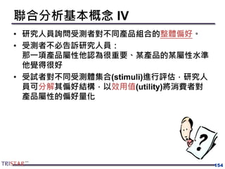 154
聯合分析基本概念 IV
• 研究人員詢問受測者對不同產品組合的整體偏好。
• 受測者不必告訴研究人員：
那一項產品屬性他認為很重要、某產品的某屬性水準
他覺得很好
• 受試者對不同受測體集合(stimuli)進行評估，研究人
員可分解其偏好結構，以效用值(utility)將消費者對
產品屬性的偏好量化
 