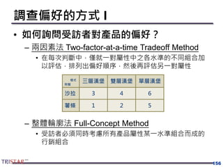 調查偏好的方式 I
• 如何詢問受訪者對產品的偏好？
– 兩因素法 Two-factor-at-a-time Tradeoff Method
• 在每次判斷中，僅就一對屬性中之各水準的不同組合加
以評估，排列出偏好順序，然後再評估另一對屬性
– 整體輪廓法 Full-Concept Method
• 受訪者必須同時考慮所有產品屬性某一水準組合而成的
行銷組合
156
樣式
附餐
三層漢堡 雙層漢堡 單層漢堡
沙拉 3 4 6
薯條 1 2 5
 