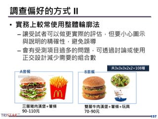 調查偏好的方式 II
• 實務上較常使用整體輪廓法
– 讓受試者可以做更實際的評估，但要小心圖示
與說明的精確性，避免誤導
– 會有受測項目過多的問題，可透過討論或使用
正交設計減少需要的組合數
157
三層豬肉漢堡+薯條
90-110元
A套餐 B套餐
雙層牛肉漢堡+薯條+玩具
70-90元
共3x3x3x2x2=108種
 