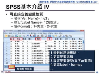 SPSS基本介紹 IV
16
變數檢視視窗
• 可直接定義變數性質
– 名稱(Var. Name)=「q3」
– 標記(Label Name)=「(3)性別」
– 值(Format)：1=男生、2=女生
1.變數的新增刪除、
2.更改變數名稱
3.設定變數類型(文字or數值)
4.更改label、format
…
範例檔案-學員版英語學習調查問卷-RawData(整理後).sav
 