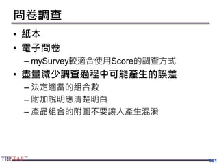 問卷調查
• 紙本
• 電子問卷
– mySurvey較適合使用Score的調查方式
• 盡量減少調查過程中可能產生的誤差
– 決定適當的組合數
– 附加說明應清楚明白
– 產品組合的附圖不要讓人產生混淆
161
 